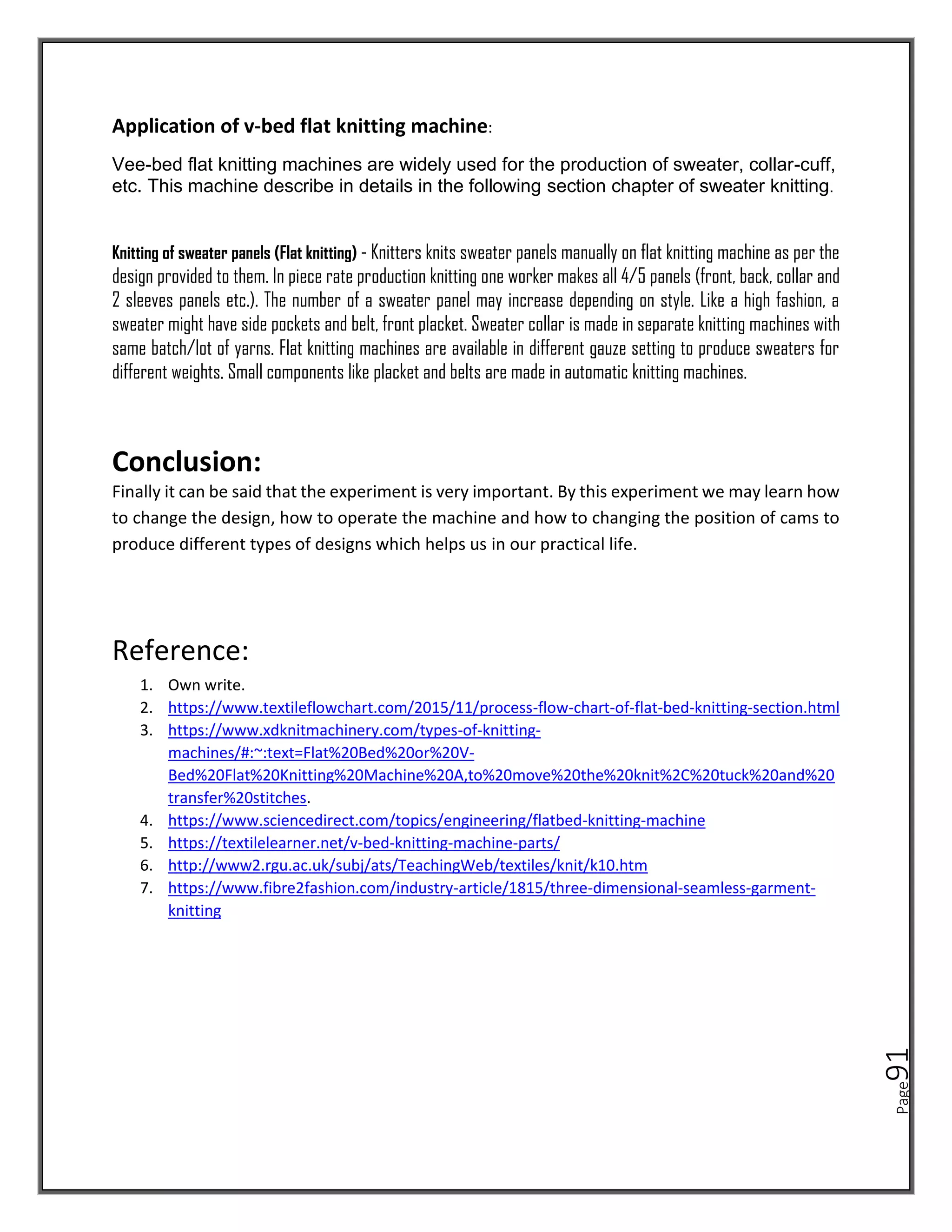 Page
91
Application of v-bed flat knitting machine:
Vee-bed flat knitting machines are widely used for the production of sweater, collar-cuff,
etc. This machine describe in details in the following section chapter of sweater knitting.
Knitting of sweater panels (Flat knitting) - Knitters knits sweater panels manually on flat knitting machine as per the
design provided to them. In piece rate production knitting one worker makes all 4/5 panels (front, back, collar and
2 sleeves panels etc.). The number of a sweater panel may increase depending on style. Like a high fashion, a
sweater might have side pockets and belt, front placket. Sweater collar is made in separate knitting machines with
same batch/lot of yarns. Flat knitting machines are available in different gauze setting to produce sweaters for
different weights. Small components like placket and belts are made in automatic knitting machines.
Conclusion:
Finally it can be said that the experiment is very important. By this experiment we may learn how
to change the design, how to operate the machine and how to changing the position of cams to
produce different types of designs which helps us in our practical life.
Reference:
1. Own write.
2. https://www.textileflowchart.com/2015/11/process-flow-chart-of-flat-bed-knitting-section.html
3. https://www.xdknitmachinery.com/types-of-knitting-
machines/#:~:text=Flat%20Bed%20or%20V-
Bed%20Flat%20Knitting%20Machine%20A,to%20move%20the%20knit%2C%20tuck%20and%20
transfer%20stitches.
4. https://www.sciencedirect.com/topics/engineering/flatbed-knitting-machine
5. https://textilelearner.net/v-bed-knitting-machine-parts/
6. http://www2.rgu.ac.uk/subj/ats/TeachingWeb/textiles/knit/k10.htm
7. https://www.fibre2fashion.com/industry-article/1815/three-dimensional-seamless-garment-
knitting
 