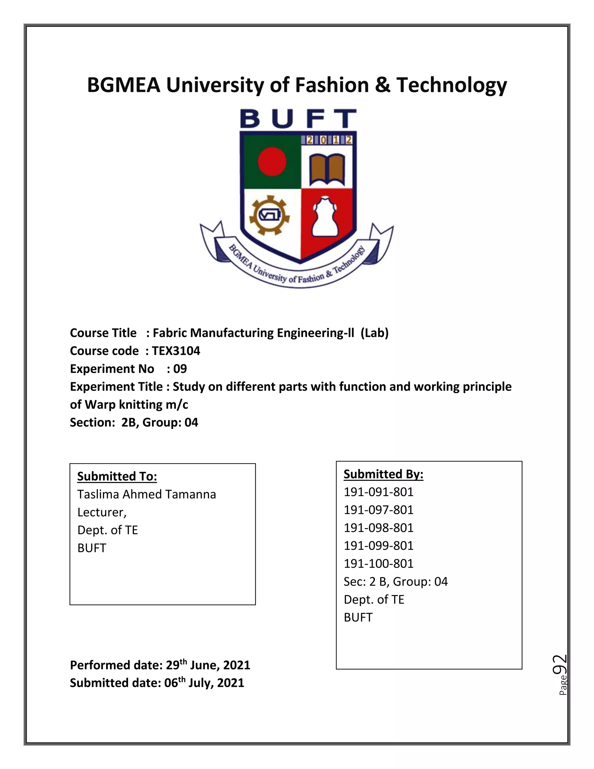 Page
92
BGMEA University of Fashion & Technology
Course Title : Fabric Manufacturing Engineering-ll (Lab)
Course code : TEX3104
Experiment No : 09
Experiment Title : Study on different parts with function and working principle
of Warp knitting m/c
Section: 2B, Group: 04
Performed date: 29th
June, 2021
Submitted date: 06th
July, 2021
Submitted To:
Taslima Ahmed Tamanna
Lecturer,
Dept. of TE
BUFT
Submitted By:
191-091-801
191-097-801
191-098-801
191-099-801
191-100-801
Sec: 2 B, Group: 04
Dept. of TE
BUFT
 