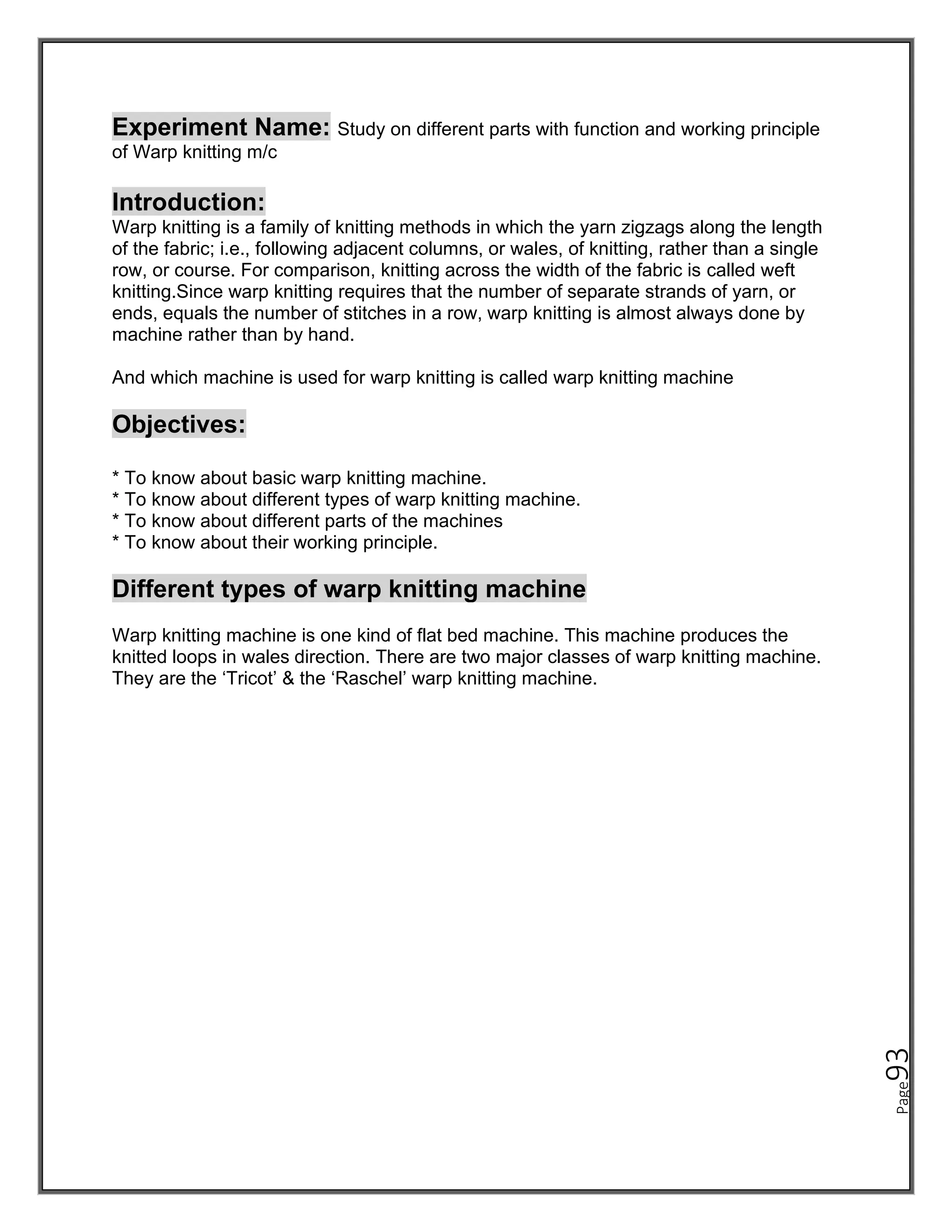 Page
93
Experiment Name: Study on different parts with function and working principle
of Warp knitting m/c
Introduction:
Warp knitting is a family of knitting methods in which the yarn zigzags along the length
of the fabric; i.e., following adjacent columns, or wales, of knitting, rather than a single
row, or course. For comparison, knitting across the width of the fabric is called weft
knitting.Since warp knitting requires that the number of separate strands of yarn, or
ends, equals the number of stitches in a row, warp knitting is almost always done by
machine rather than by hand.
And which machine is used for warp knitting is called warp knitting machine
Objectives:
* To know about basic warp knitting machine.
* To know about different types of warp knitting machine.
* To know about different parts of the machines
* To know about their working principle.
Different types of warp knitting machine
Warp knitting machine is one kind of flat bed machine. This machine produces the
knitted loops in wales direction. There are two major classes of warp knitting machine.
They are the ‘Tricot’ & the ‘Raschel’ warp knitting machine.
 