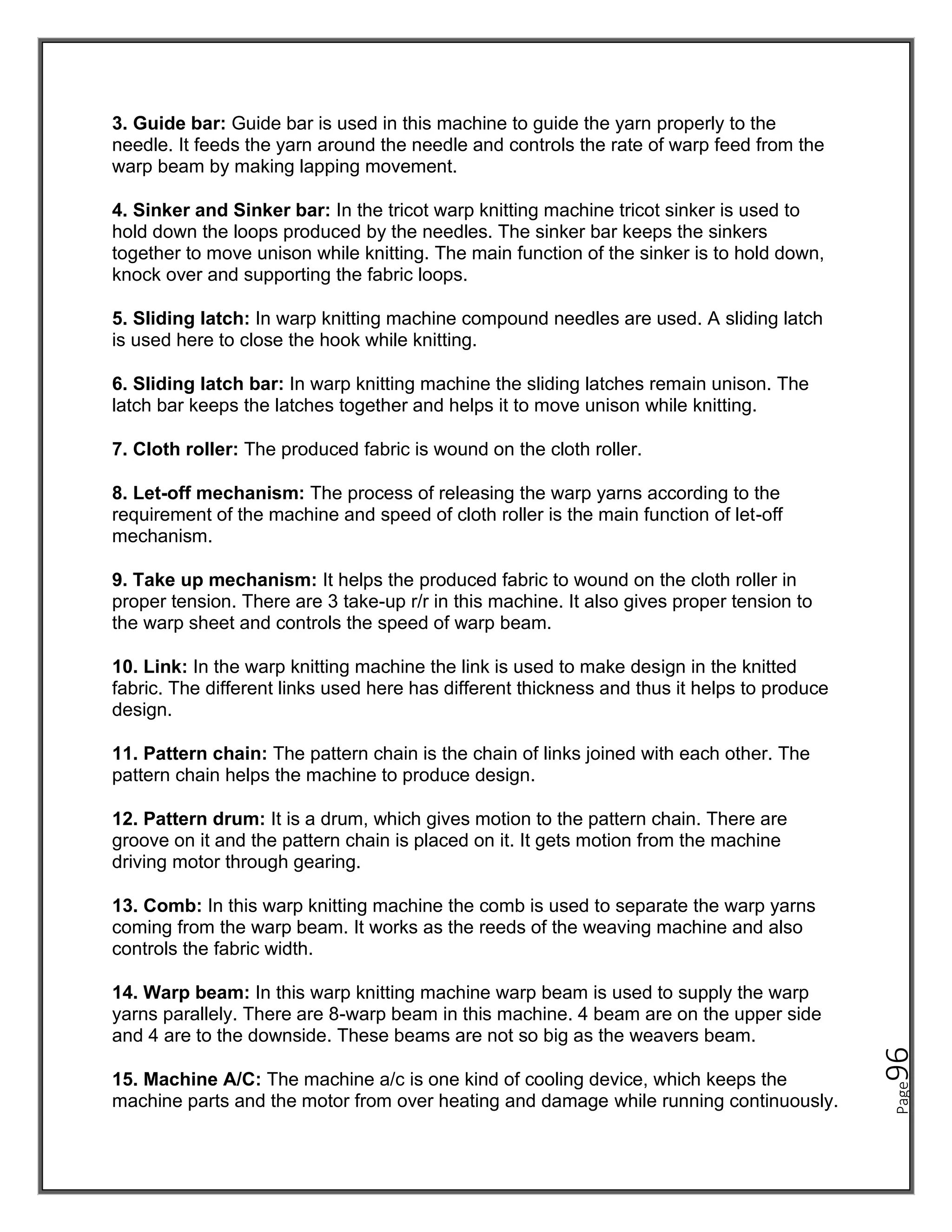 Page
96
3. Guide bar: Guide bar is used in this machine to guide the yarn properly to the
needle. It feeds the yarn around the needle and controls the rate of warp feed from the
warp beam by making lapping movement.
4. Sinker and Sinker bar: In the tricot warp knitting machine tricot sinker is used to
hold down the loops produced by the needles. The sinker bar keeps the sinkers
together to move unison while knitting. The main function of the sinker is to hold down,
knock over and supporting the fabric loops.
5. Sliding latch: In warp knitting machine compound needles are used. A sliding latch
is used here to close the hook while knitting.
6. Sliding latch bar: In warp knitting machine the sliding latches remain unison. The
latch bar keeps the latches together and helps it to move unison while knitting.
7. Cloth roller: The produced fabric is wound on the cloth roller.
8. Let-off mechanism: The process of releasing the warp yarns according to the
requirement of the machine and speed of cloth roller is the main function of let-off
mechanism.
9. Take up mechanism: It helps the produced fabric to wound on the cloth roller in
proper tension. There are 3 take-up r/r in this machine. It also gives proper tension to
the warp sheet and controls the speed of warp beam.
10. Link: In the warp knitting machine the link is used to make design in the knitted
fabric. The different links used here has different thickness and thus it helps to produce
design.
11. Pattern chain: The pattern chain is the chain of links joined with each other. The
pattern chain helps the machine to produce design.
12. Pattern drum: It is a drum, which gives motion to the pattern chain. There are
groove on it and the pattern chain is placed on it. It gets motion from the machine
driving motor through gearing.
13. Comb: In this warp knitting machine the comb is used to separate the warp yarns
coming from the warp beam. It works as the reeds of the weaving machine and also
controls the fabric width.
14. Warp beam: In this warp knitting machine warp beam is used to supply the warp
yarns parallely. There are 8-warp beam in this machine. 4 beam are on the upper side
and 4 are to the downside. These beams are not so big as the weavers beam.
15. Machine A/C: The machine a/c is one kind of cooling device, which keeps the
machine parts and the motor from over heating and damage while running continuously.
 