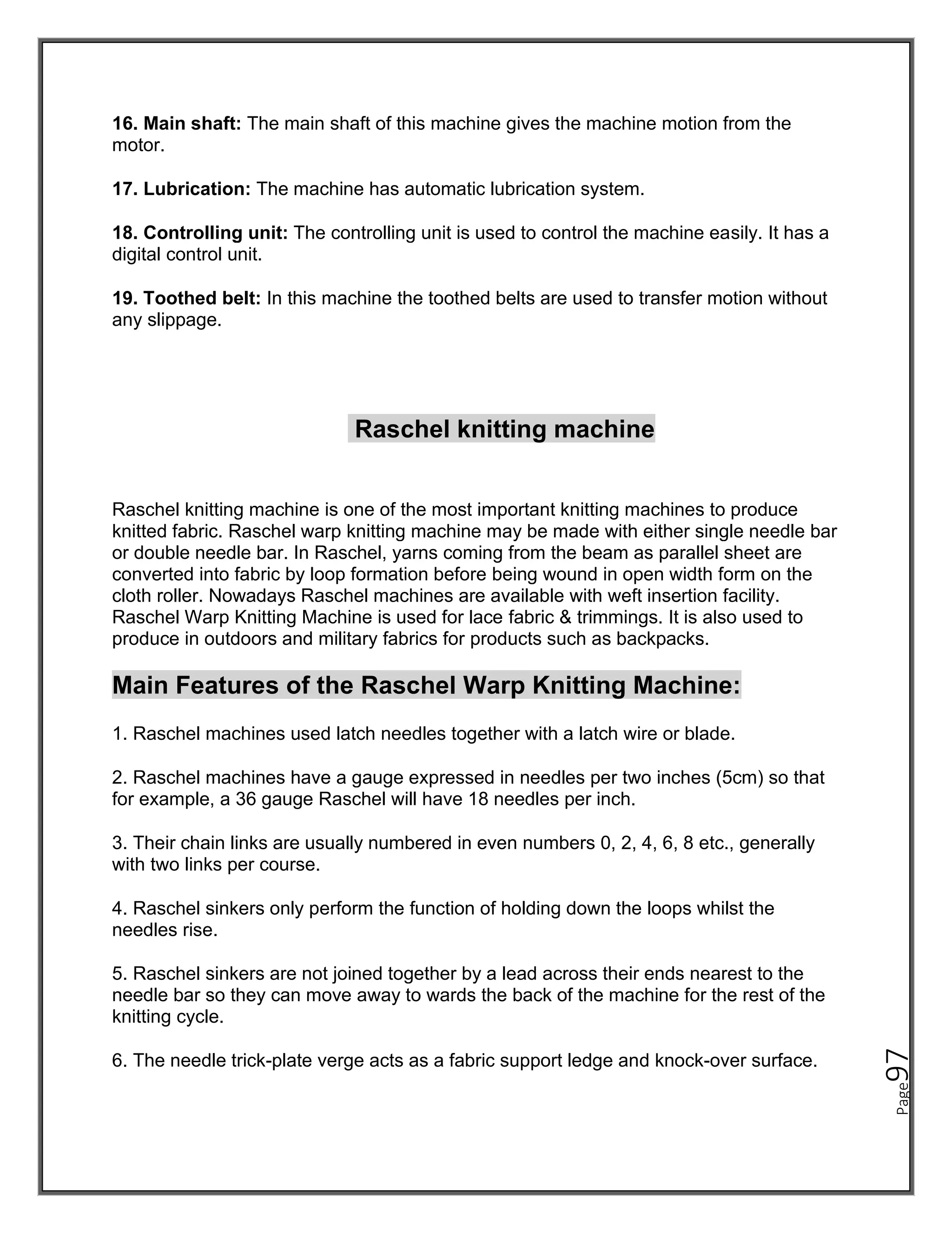 Page
97
16. Main shaft: The main shaft of this machine gives the machine motion from the
motor.
17. Lubrication: The machine has automatic lubrication system.
18. Controlling unit: The controlling unit is used to control the machine easily. It has a
digital control unit.
19. Toothed belt: In this machine the toothed belts are used to transfer motion without
any slippage.
Raschel knitting machine
Raschel knitting machine is one of the most important knitting machines to produce
knitted fabric. Raschel warp knitting machine may be made with either single needle bar
or double needle bar. In Raschel, yarns coming from the beam as parallel sheet are
converted into fabric by loop formation before being wound in open width form on the
cloth roller. Nowadays Raschel machines are available with weft insertion facility.
Raschel Warp Knitting Machine is used for lace fabric & trimmings. It is also used to
produce in outdoors and military fabrics for products such as backpacks.
Main Features of the Raschel Warp Knitting Machine:
1. Raschel machines used latch needles together with a latch wire or blade.
2. Raschel machines have a gauge expressed in needles per two inches (5cm) so that
for example, a 36 gauge Raschel will have 18 needles per inch.
3. Their chain links are usually numbered in even numbers 0, 2, 4, 6, 8 etc., generally
with two links per course.
4. Raschel sinkers only perform the function of holding down the loops whilst the
needles rise.
5. Raschel sinkers are not joined together by a lead across their ends nearest to the
needle bar so they can move away to wards the back of the machine for the rest of the
knitting cycle.
6. The needle trick-plate verge acts as a fabric support ledge and knock-over surface.
 