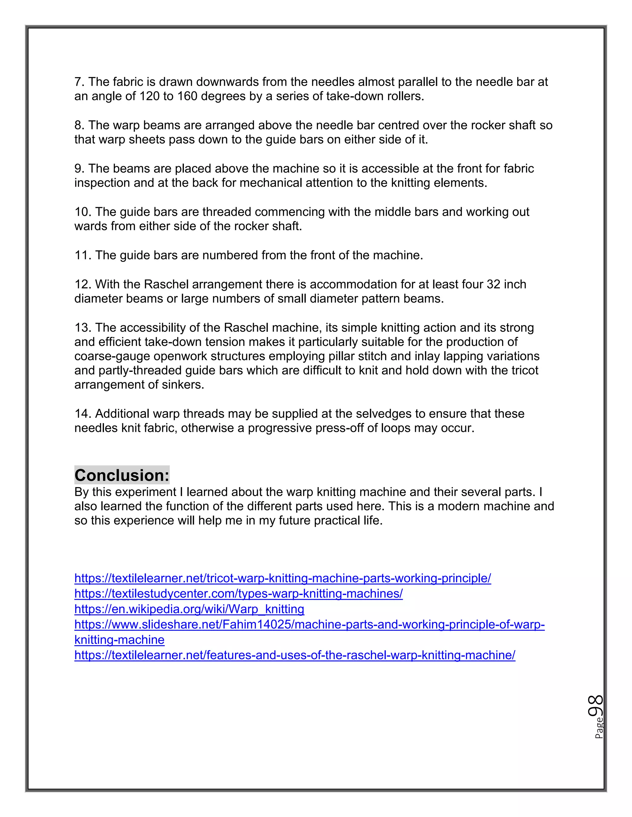 Page
98
7. The fabric is drawn downwards from the needles almost parallel to the needle bar at
an angle of 120 to 160 degrees by a series of take-down rollers.
8. The warp beams are arranged above the needle bar centred over the rocker shaft so
that warp sheets pass down to the guide bars on either side of it.
9. The beams are placed above the machine so it is accessible at the front for fabric
inspection and at the back for mechanical attention to the knitting elements.
10. The guide bars are threaded commencing with the middle bars and working out
wards from either side of the rocker shaft.
11. The guide bars are numbered from the front of the machine.
12. With the Raschel arrangement there is accommodation for at least four 32 inch
diameter beams or large numbers of small diameter pattern beams.
13. The accessibility of the Raschel machine, its simple knitting action and its strong
and efficient take-down tension makes it particularly suitable for the production of
coarse-gauge openwork structures employing pillar stitch and inlay lapping variations
and partly-threaded guide bars which are difficult to knit and hold down with the tricot
arrangement of sinkers.
14. Additional warp threads may be supplied at the selvedges to ensure that these
needles knit fabric, otherwise a progressive press-off of loops may occur.
Conclusion:
By this experiment I learned about the warp knitting machine and their several parts. I
also learned the function of the different parts used here. This is a modern machine and
so this experience will help me in my future practical life.
https://textilelearner.net/tricot-warp-knitting-machine-parts-working-principle/
https://textilestudycenter.com/types-warp-knitting-machines/
https://en.wikipedia.org/wiki/Warp_knitting
https://www.slideshare.net/Fahim14025/machine-parts-and-working-principle-of-warp-
knitting-machine
https://textilelearner.net/features-and-uses-of-the-raschel-warp-knitting-machine/
 