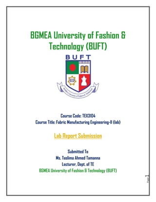 Page
1
BGMEA University of Fashion &
Technology (BUFT)
Course Code: TEX3104
Course Title: Fabric Manufacturing Engineering-II (lab)
Lab Report Submission
Submitted To
Ms. Taslima Ahmed Tamanna
Lecturer, Dept. of TE
BGMEA University of Fashion & Technology (BUFT)
 