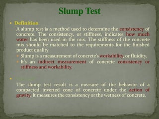  Definition
A slump test is a method used to determine the consistency of
concrete. The consistency, or stiffness, indicates how much
water has been used in the mix. The stiffness of the concrete
mix should be matched to the requirements for the finished
product quality
 Slump is a measurement of concrete’s workability, or fluidity.
 It’s an indirect measurement of concrete consistency or
stiffness and workability.
 Principle
The slump test result is a measure of the behavior of a
compacted inverted cone of concrete under the action of
gravity. It measures the consistency or the wetness of concrete.
 