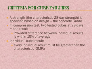 CRITERIA FOR CUBE FAILURES
 A strength (the characteristic 28-day strength) is
specified based on design – the concrete Grade
 In compression test, two tested cubes at 28 days
= one result
 Provided difference between individual results
is within 15% of average
 Individual cube result:
 every individual result must be greater than the
characteristic -3MPa
 