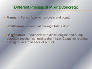 Different Process of Mixing Concrete:
 Manual – flat surface with shovels and buggy
 Small Power – a manual mixing rotating drum
 Bagger Mixer – equipped with diesel engine and pump
operated mechanical mixing drum (1 or 2bags) or rotating
mixing drum at the back of a truck.
 