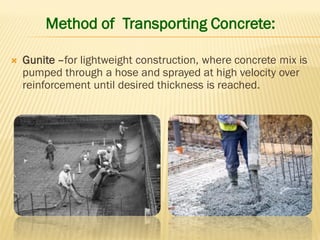 Method of Transporting Concrete:
 Gunite –for lightweight construction, where concrete mix is
pumped through a hose and sprayed at high velocity over
reinforcement until desired thickness is reached.
 