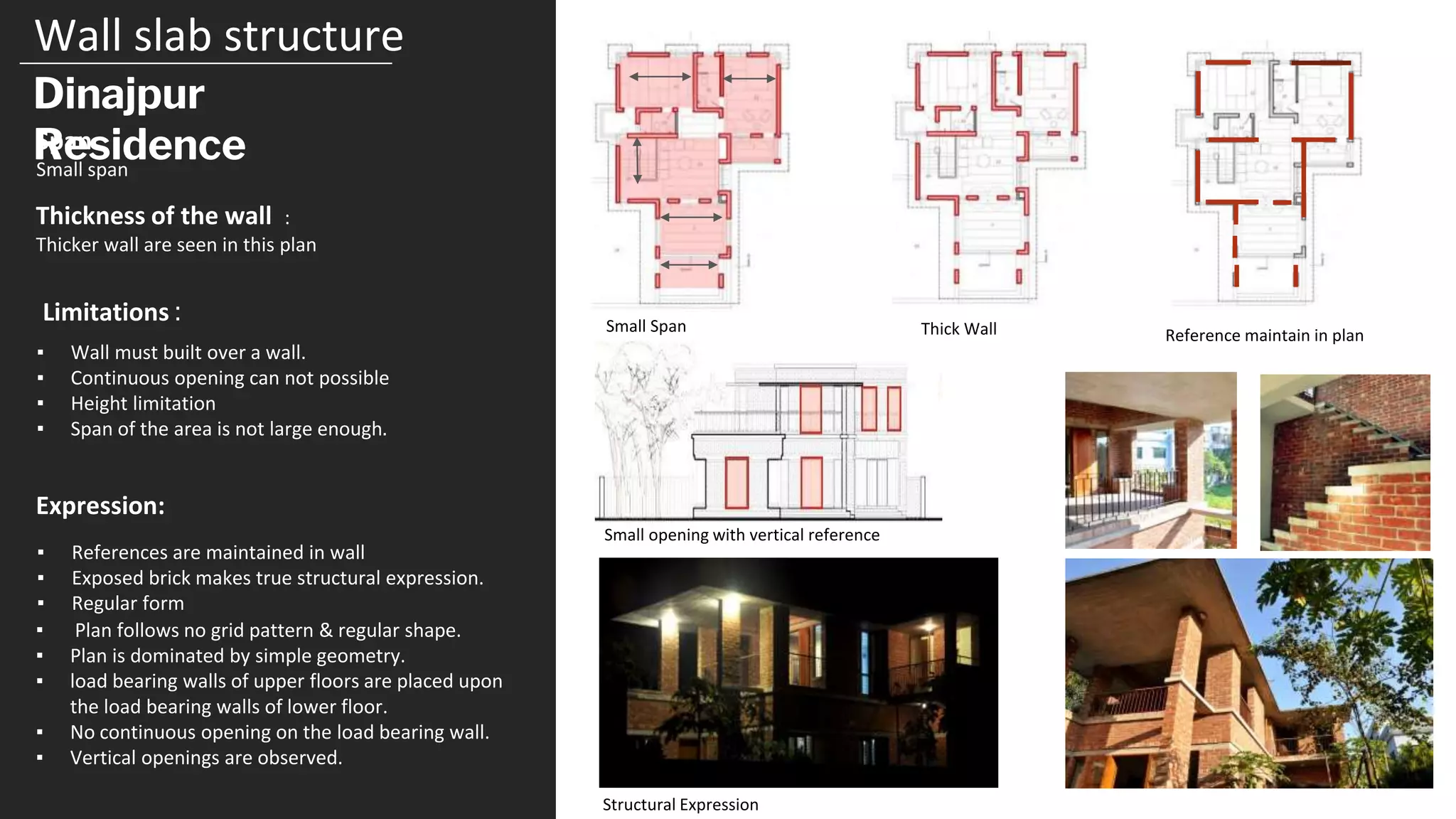 Wall slab structure
Dinajpur
Residence
Span
Small span
Thickness of the wall :
Thicker wall are seen in this plan
▪ Wall must built over a wall.
▪ Continuous opening can not possible
▪ Height limitation
▪ Span of the area is not large enough.
Limitations :
▪ References are maintained in wall
▪ Exposed brick makes true structural expression.
▪ Regular form
Small Span Thick Wall Reference maintain in plan
Structural Expression
Expression:
▪ Plan follows no grid pattern & regular shape.
▪ Plan is dominated by simple geometry.
▪ load bearing walls of upper floors are placed upon
the load bearing walls of lower floor.
▪ No continuous opening on the load bearing wall.
▪ Vertical openings are observed.
Small opening with vertical reference
 