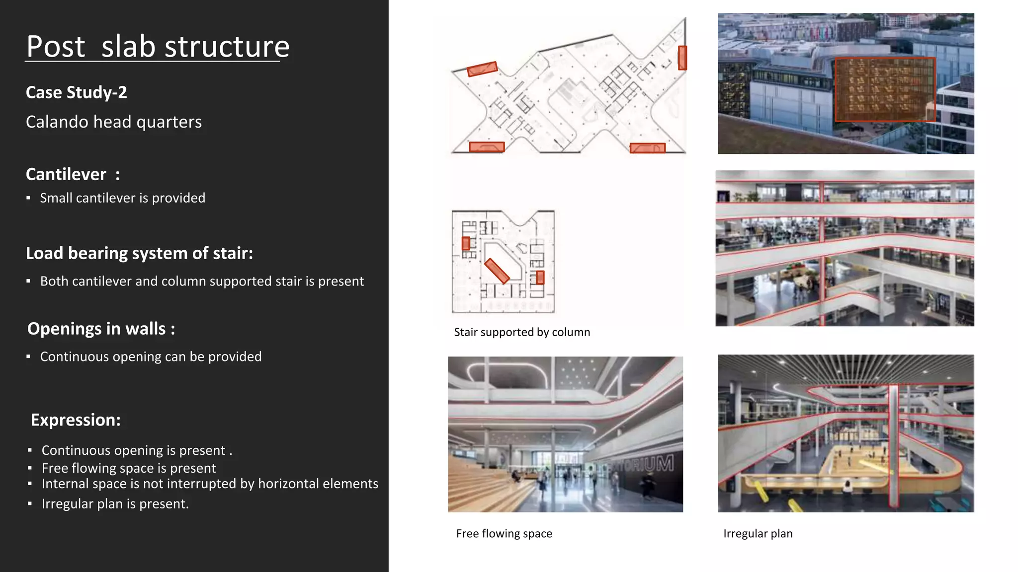 Case Study-2
Post slab structure
Calando head quarters
Cantilever :
▪ Small cantilever is provided
Load bearing system of stair:
▪ Both cantilever and column supported stair is present
Openings in walls :
▪ Continuous opening can be provided
Expression:
▪ Continuous opening is present .
▪ Free flowing space is present
▪ Irregular plan is present.
▪ Internal space is not interrupted by horizontal elements
Stair supported by column
Irregular plan
Free flowing space
 