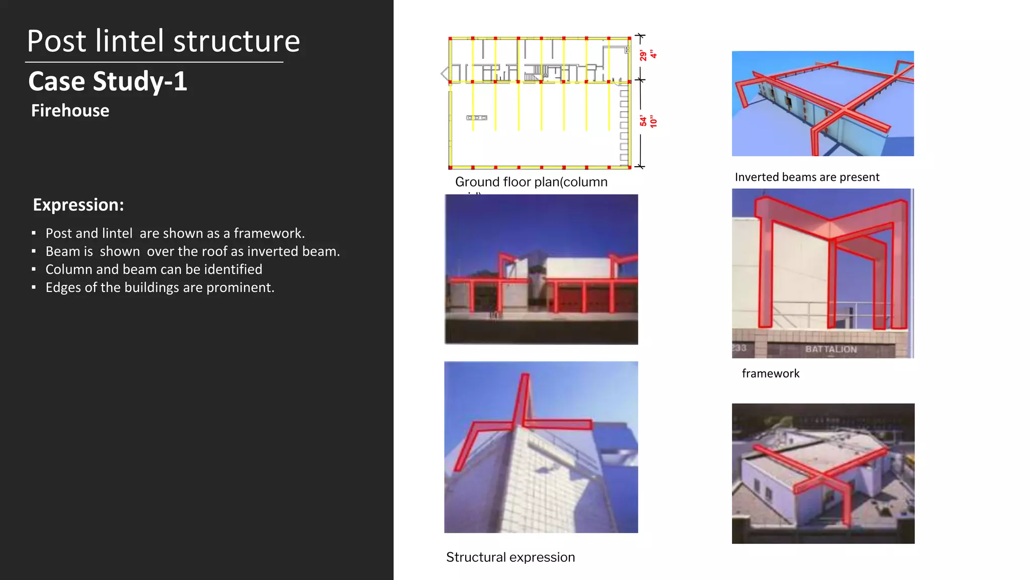 Post lintel structure
Case Study-1
29’
4”
54’
10”
Ground floor plan(column
grid)
Inverted beams are present
Firehouse
Expression:
▪ Post and lintel are shown as a framework.
▪ Beam is shown over the roof as inverted beam.
▪ Column and beam can be identified
▪ Edges of the buildings are prominent.
Structural expression
framework
 