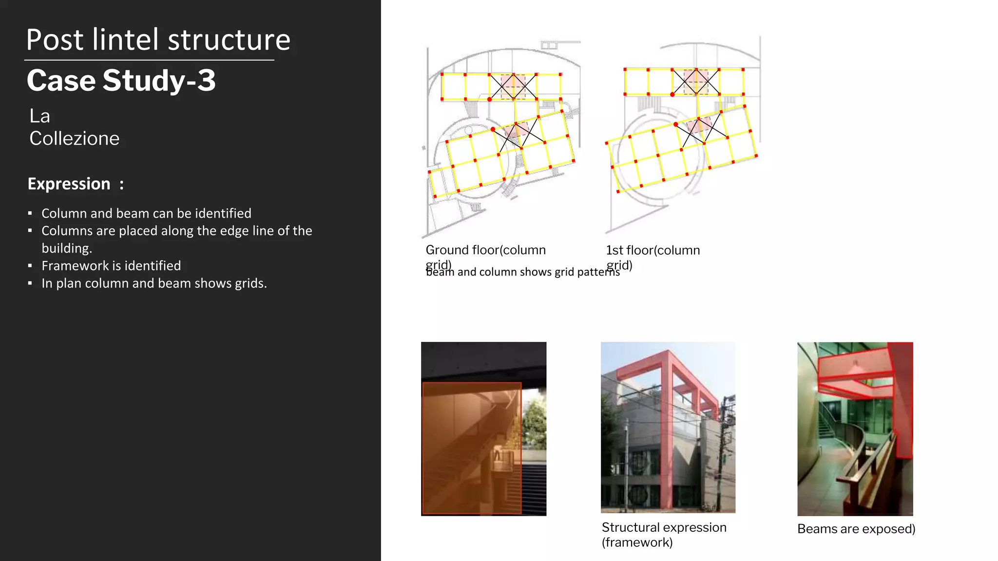 Post lintel structure
Case Study-3
Ground floor(column
grid)
1st floor(column
grid)
La
Collezione
▪ Column and beam can be identified
▪ Columns are placed along the edge line of the
building.
▪ Framework is identified
▪ In plan column and beam shows grids.
Expression :
Structural expression
(framework)
beam and column shows grid patterns
Beams are exposed)
 