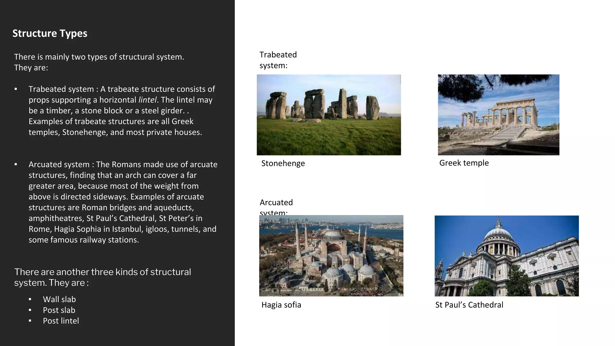 Structure Types
▪ Wall slab
▪ Post slab
▪ Post lintel
There is mainly two types of structural system.
They are:
▪ Trabeated system : A trabeate structure consists of
props supporting a horizontal lintel. The lintel may
be a timber, a stone block or a steel girder. .
Examples of trabeate structures are all Greek
temples, Stonehenge, and most private houses.
▪ Arcuated system : The Romans made use of arcuate
structures, finding that an arch can cover a far
greater area, because most of the weight from
above is directed sideways. Examples of arcuate
structures are Roman bridges and aqueducts,
amphitheatres, St Paul’s Cathedral, St Peter’s in
Rome, Hagia Sophia in Istanbul, igloos, tunnels, and
some famous railway stations.
There are another three kinds of structural
system. They are :
Stonehenge Greek temple
Trabeated
system:
Arcuated
system:
Hagia sofia St Paul’s Cathedral
 