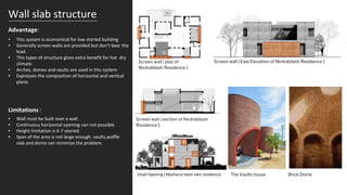 Wall slab structure
Advantage:
▪ This system is economical for low storied building
▪ Generally screen walls are provided but don’t bear the
load.
▪ This types of structure gives extra benefit for hot dry
climate.
▪ Arches, domes and vaults are used in this system
▪ Expresses the composition of horizontal and vertical
plane.
Screen wall ( East Elevation of Nirdrabilash Residence )
Brick Dome
The Vaults house
▪ Wall must be built over a wall.
▪ Continuous horizontal opening can not possible
▪ Height limitation is 6-7 storied.
▪ Span of the area is not large enough. vaults,waffle
slab and dome can minimize the problem.
Limitations :
Screen wall ( plan of
Nirdrabilash Residence )
Small Opening ( Mazharul Islam own residence)
Screen wall ( section of Nirdrabilash
Residence )
 