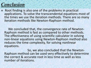 Conclusion
 Root finding is also one of the problems in practical
applications. To solve the transcendental equations most of
the times we use the iteration methods. There are so many
iteration methods like Newton-Raphson method.
We concluded that, the convergence rate of Newton-
Raphson method is fast as compared to other methods.
The effectiveness of using scientific calculator in solving
non-linear equations using Newton-Raphson method also
reduces the time complexity, for solving nonlinear
equations.
So, we also concluded that the Newton-
Raphson method can be used very effectively to determine
the correct & accurate root in less time as well as less
number of iterations.
 