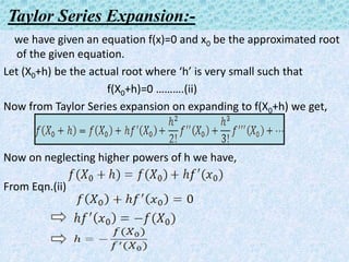 Taylor Series Expansion:-
we have given an equation f(x)=0 and x0 be the approximated root
of the given equation.
Let (X0+h) be the actual root where ‘h’ is very small such that
f(X0+h)=0 ……….(ii)
Now from Taylor Series expansion on expanding to f(X0+h) we get,
Now on neglecting higher powers of h we have,
From Eqn.(ii)
 