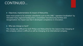  Objectives, implementation & impact of Matsushita
Gave more power to its overseas subsidiaries such as the 1982 “ operation localization” by
relocated many regional headquarters, consolidate manufacturing facilities and
reorganization. Its impact was that it developed competence in innovation.
 Why was change so hard?
The change was difficult for both Philips and Matsushita for the reasons that changing of
the company culture is difficult as well as changing of an international company.
CONTINUED…
 