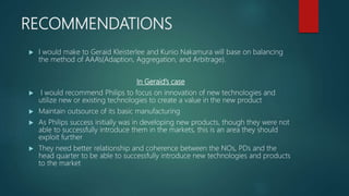 RECOMMENDATIONS
 I would make to Geraid Kleisterlee and Kunio Nakamura will base on balancing
the method of AAA’s(Adaption, Aggregation, and Arbitrage).
In Geraid’s case
 I would recommend Philips to focus on innovation of new technologies and
utilize new or existing technologies to create a value in the new product
 Maintain outsource of its basic manufacturing
 As Philips success initially was in developing new products, though they were not
able to successfully introduce them in the markets, this is an area they should
exploit further
 They need better relationship and coherence between the NOs, PDs and the
head quarter to be able to successfully introduce new technologies and products
to the market
 