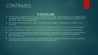 In Kunio’s case
 He radically changed the core structure of Matsushita quickly. Quick change of core strategy of big
company came with unstable structure in which many people would not be able to adapt in short
term and could create a catastrophe.
 We would recommend him to make a small and slow changes or deviations as needed in core
structure
 Kunio shall remain individual product divisions to maintain a focus in innovation of new products
 Shall consolidate or integrate the factories to be capable of building multi-product production
 The new integrated product production can switch the assembly lines quickly from producing less
profit products to high profit products, and eliminate a high cost to maintain less profitable
lines in the old way.
 Matsushita will need to anticipate the globalization of the market so that they could be capable of
sustaining their competitive advantage in low-cost production.
CONTINUED…
 