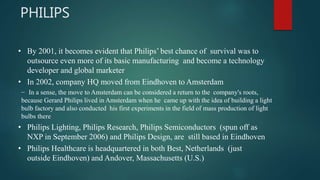 • By 2001, it becomes evident that Philips’ best chance of survival was to
outsource even more of its basic manufacturing and become a technology
developer and global marketer
• In 2002, company HQ moved from Eindhoven to Amsterdam
– In a sense, the move to Amsterdam can be considered a return to the company's roots,
because Gerard Philips lived in Amsterdam when he came up with the idea of building a light
bulb factory and also conducted his first experiments in the field of mass production of light
bulbs there
• Philips Lighting, Philips Research, Philips Semiconductors (spun off as
NXP in September 2006) and Philips Design, are still based in Eindhoven
• Philips Healthcare is headquartered in both Best, Netherlands (just
outside Eindhoven) and Andover, Massachusetts (U.S.)
PHILIPS
 
