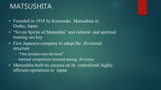 • Founded in 1918 by Konosuke Matsushita in
Osaka, Japan
• “Seven Spirits of Matushita” and cultural and spiritual
training are key
• First Japanese company to adopt the divisional
structure
– “One-product-one-division”
– Internal competition fostered among divisions
• Matsushita built its success on its centralized, highly
efficient operations in Japan
MATSUSHITA
 