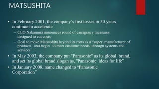• In February 2001, the company’s first losses in 30 years
continue to accelerate
– CEO Nakamura announces round of emergency measures
designed to cut costs
– Goal to move Matsushita beyond its roots as a “super manufacturer of
products” and begin “to meet customer needs through systems and
services”
• In May 2003, the company put "Panasonic" as its global brand,
and set its global brand slogan as, "Panasonic ideas for life”
• In January 2008, name changed to “Panasonic
Corporation”
MATSUSHITA
 