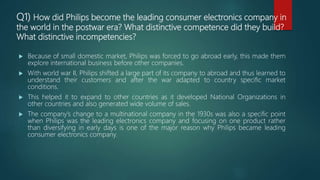 Q1) How did Philips become the leading consumer electronics company in
the world in the postwar era? What distinctive competence did they build?
What distinctive incompetencies?
 Because of small domestic market, Philips was forced to go abroad early, this made them
explore international business before other companies.
 With world war II, Philips shifted a large part of its company to abroad and thus learned to
understand their customers and after the war adapted to country specific market
conditions.
 This helped it to expand to other countries as it developed National Organizations in
other countries and also generated wide volume of sales.
 The company’s change to a multinational company in the 1930s was also a specific point
when Philips was the leading electronics company and focusing on one product rather
than diversifying in early days is one of the major reason why Philips became leading
consumer electronics company.
 