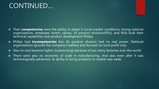  Their competencies were the ability to adapt in Local market conditions, strong national
organizations, employee centric values, 14 product divisions(PDs), and NOs built their
technical capabilities and product development Philips.
 Philips had incompetencies too. Its product division had no real power. National
organizations ignored the company’s welfare and focused on local profit only.
 Also its cost became higher (outsourcing) because of too many factories over the world.
 There were also no economy of scale in manufacturing. And also even after it was
technologically advanced, its ability to bring products to market was weak.
CONTINUED…
 