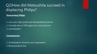 Q2)How did Matsushita succeed in
displacing Philips?
Overcoming Philips
1. Low-cost, High quality and Standardized products
2. Correctly bet on VCR (again low-cost producer)
3. Centralization
Competencies
1. Centralization, hierarchy and organization
2. Broad products line,
 