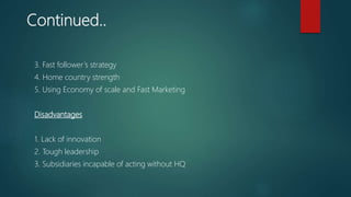 Continued..
3. Fast follower’s strategy
4. Home country strength
5. Using Economy of scale and Fast Marketing
Disadvantages
1. Lack of innovation
2. Tough leadership
3. Subsidiaries incapable of acting without HQ
 