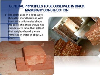 GENERAL PRINCIPLES TO BE OBSERVED IN BRICK
MASONARY CONSTRUCTION
1.

The bricks used in a good work
should be sound hard and well
burnt with uniform size shape
and color. The bricks should not
absorb water more than 20% of
their weight when dry when
immersed in water at about 24
hours.

 