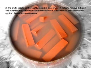 2. The bricks should be thoroughly soaked in clear water . It helps to remove dirt, dust
and other soluble salts which causes efflorescence. It also reduces their tendency of
suction of water from wet mortar.

 