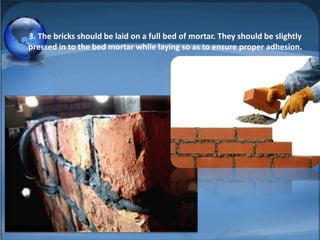3. The bricks should be laid on a full bed of mortar. They should be slightly
pressed in to the bed mortar while laying so as to ensure proper adhesion.

 