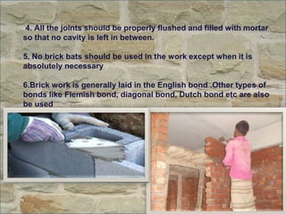 4. All the joints should be properly flushed and filled with mortar
so that no cavity is left in between.
5. No brick bats should be used in the work except when it is
absolutely necessary
6.Brick work is generally laid in the English bond .Other types of
bonds like Flemish bond, diagonal bond, Dutch bond etc are also
be used

 