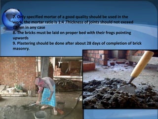 7. Only specified mortar of a good quality should be used in the
work, the mortar ratio is 1:4 .Thickness of joints should not exceed
13mm in any case
8. The bricks must be laid on proper bed with their frogs pointing
upwards
9. Plastering should be done after about 28 days of completion of brick
masonry.

 