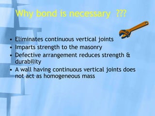 Why bond is necessary ???
• Eliminates continuous vertical joints
• Imparts strength to the masonry
• Defective arrangement reduces strength &
durability
• A wall having continuous vertical joints does
not act as homogeneous mass

 