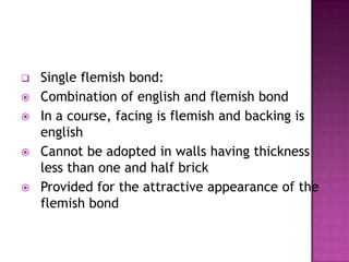 








Single flemish bond:
Combination of english and flemish bond
In a course, facing is flemish and backing is
english
Cannot be adopted in walls having thickness
less than one and half brick
Provided for the attractive appearance of the
flemish bond

 