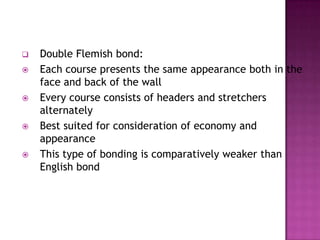 








Double Flemish bond:
Each course presents the same appearance both in the
face and back of the wall
Every course consists of headers and stretchers
alternately
Best suited for consideration of economy and
appearance
This type of bonding is comparatively weaker than
English bond

 