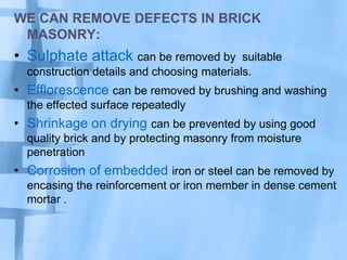 WE CAN REMOVE DEFECTS IN BRICK
MASONRY:

• Sulphate attack can be removed by

suitable
construction details and choosing materials.

• Efflorescence can be removed by brushing and washing
the effected surface repeatedly

• Shrinkage on drying can be prevented by using good
quality brick and by protecting masonry from moisture
penetration

• Corrosion of embedded iron or steel can be removed by
encasing the reinforcement or iron member in dense cement
mortar .

 