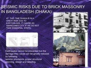 SEISMIC RISKS DUE TO BRICK MASSONRY
IN BANGLADESH (DHAKA):
AT THIS TIME DHAKA IS IN A
GREAT RISK DUE TO
EARTHQUAKE. IT CAN BE AN
ABANDONED CITY, IF WE DO NOT
TAKE ESSENTIAL STEPS.

Earthquake cannot be prevented but the
damage they cause can be greatly reduced
by following
seismic provisions, proper structural
planning, design and detailing.

 
