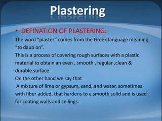 Plastering
• DEFINATION OF PLASTERING:
The word “plaster” comes from the Greek language meaning
“to daub on”.
This is a process of covering rough surfaces with a plastic
material to obtain an even , smooth , regular ,clean &
durable surface.
On the other hand we say that
A mixture of lime or gypsum, sand, and water, sometimes
with fiber added, that hardens to a smooth solid and is used
for coating walls and ceilings.

 