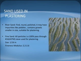SAND USED IN
PLASTERING
• River Sand: Find, round, polished, it may have
impurities like pebbles , contains gravels
smaller in size, suitable for plastering.
• Fine Sand: All particles i.e.100% pass through
#16(ASTM) sieve used for plastering.
Size: 1/16 in
Fineness Modulus: 2.2-2.6

 