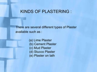 KINDS OF PLASTERING :

There are several different types of Plaster
available such as :

(a) Lime Plaster
(b) Cement Plaster
(c) Mud Plaster
(d) Stucco Plaster
(e) Plaster on lath

 