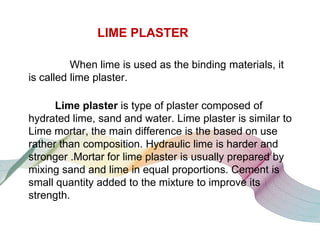 LIME PLASTER
When lime is used as the binding materials, it
is called lime plaster.
Lime plaster is type of plaster composed of
hydrated lime, sand and water. Lime plaster is similar to
Lime mortar, the main difference is the based on use
rather than composition. Hydraulic lime is harder and
stronger .Mortar for lime plaster is usually prepared by
mixing sand and lime in equal proportions. Cement is
small quantity added to the mixture to improve its
strength.

 