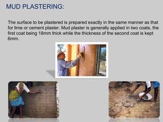 MUD PLASTERING:
The surface to be plastered is prepared exactly in the same manner as that
for lime or cement plaster. Mud plaster is generally applied in two coats, the
first coat being 18mm thick while the thickness of the second coat is kept
6mm.

 