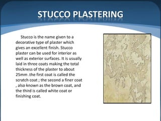 STUCCO PLASTERING
Stucco is the name given to a
decorative type of plaster which
gives an excellent finish. Stucco
plaster can be used for interior as
well as exterior surfaces. It is usually
laid in three coats making the total
thickness of the plaster to about
25mm .the first coat is called the
scratch coat ; the second a finer coat
, also known as the brown coat, and
the third is called white coat or
finishing coat.

 