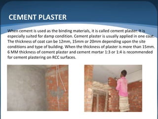 CEMENT PLASTER
When cement is used as the binding materials, it is called cement plaster. It is
especially suited for damp condition. Cement plaster is usually applied in one coat.
The thickness of coat can be 12mm, 15mm or 20mm depending upon the site
conditions and type of building. When the thickness of plaster is more than 15mm.
6 MM thickness of cement plaster and cement mortar 1:3 or 1:4 is recommended
for cement plastering on RCC surfaces.

 