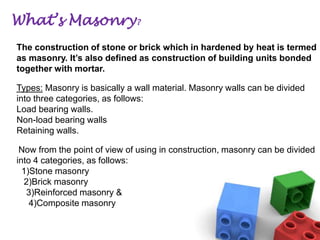 What’s Masonry?
The construction of stone or brick which in hardened by heat is termed
as masonry. It’s also defined as construction of building units bonded
together with mortar.
Types: Masonry is basically a wall material. Masonry walls can be divided
into three categories, as follows:
Load bearing walls.
Non-load bearing walls
Retaining walls.
Now from the point of view of using in construction, masonry can be divided
into 4 categories, as follows:
1)Stone masonry
2)Brick masonry
3)Reinforced masonry &
4)Composite masonry

 