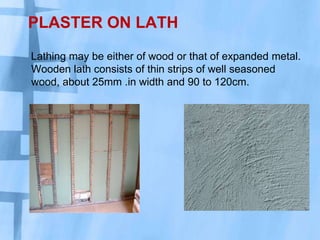 PLASTER ON LATH
Lathing may be either of wood or that of expanded metal.
Wooden lath consists of thin strips of well seasoned
wood, about 25mm .in width and 90 to 120cm.

 
