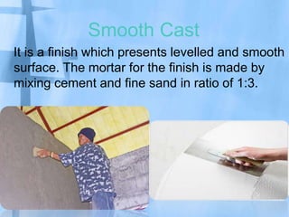 Smooth Cast
It is a finish which presents levelled and smooth
surface. The mortar for the finish is made by
mixing cement and fine sand in ratio of 1:3.

 