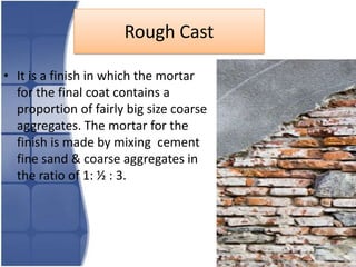 Rough Cast
• It is a finish in which the mortar
for the final coat contains a
proportion of fairly big size coarse
aggregates. The mortar for the
finish is made by mixing cement
fine sand & coarse aggregates in
the ratio of 1: ½ : 3.

 
